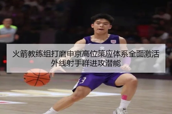 火箭教练组打磨申京高位策应体系全面激活外线射手群进攻潜能
