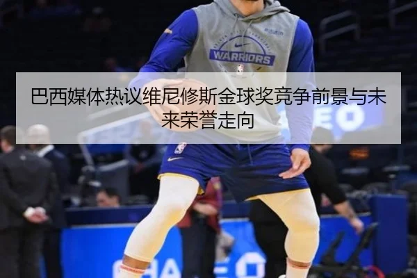 巴西媒体热议维尼修斯金球奖竞争前景与未来荣誉走向