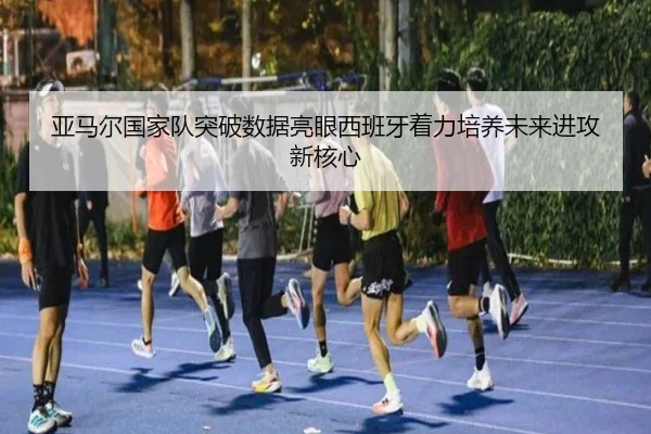 亚马尔国家队突破数据亮眼西班牙着力培养未来进攻新核心