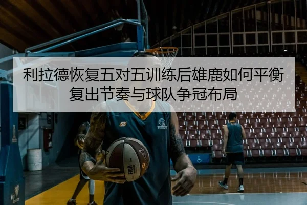 利拉德恢复五对五训练后雄鹿如何平衡复出节奏与球队争冠布局